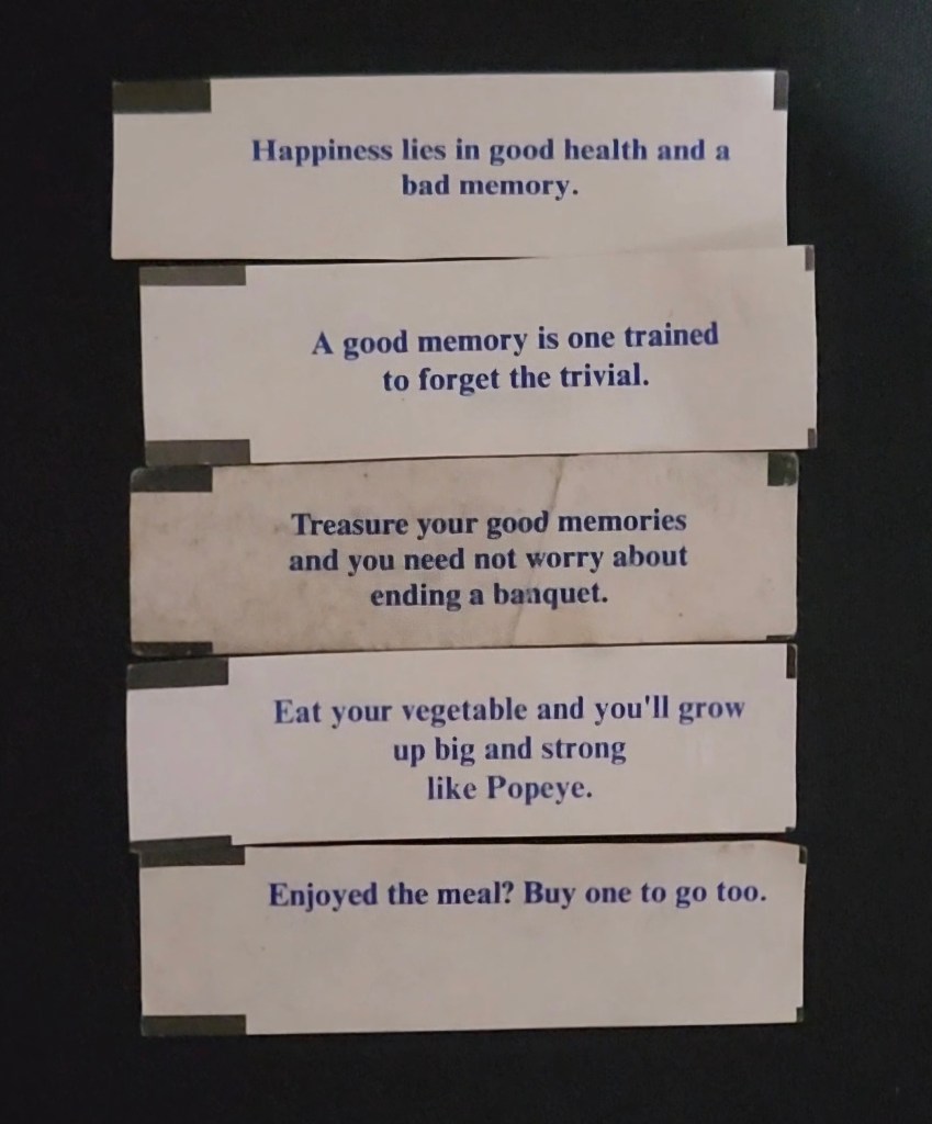 fortunes arranged as a poem, reading: Happiness lies in good health and a bad memory. A good memory is one trained to forget the trivial. Treasure your good memories and you need not worry about ending a banquet. Eat your vegetable and you'll grow up big and strong like Popeye. Enjoyed the meal? Buy one to go too.